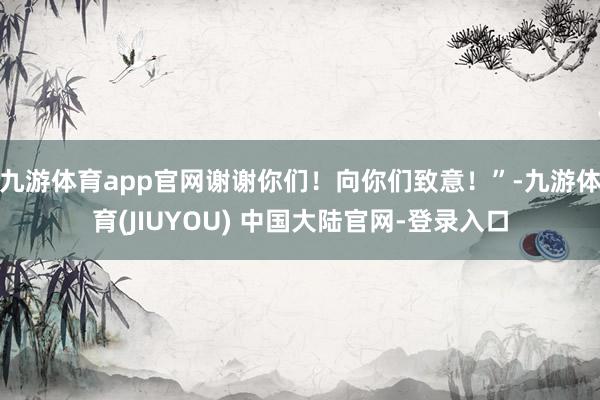 九游体育app官网谢谢你们！向你们致意！”-九游体育(JIUYOU) 中国大陆官网-登录入口