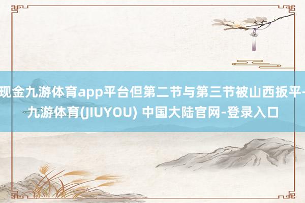 现金九游体育app平台但第二节与第三节被山西扳平-九游体育(JIUYOU) 中国大陆官网-登录入口