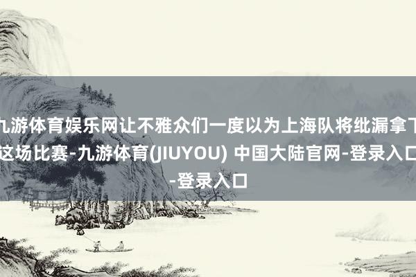 九游体育娱乐网让不雅众们一度以为上海队将纰漏拿下这场比赛-九游体育(JIUYOU) 中国大陆官网-登录入口