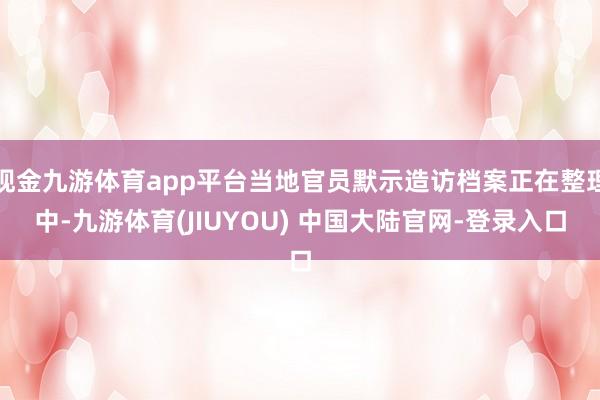 现金九游体育app平台当地官员默示造访档案正在整理中-九游体育(JIUYOU) 中国大陆官网-登录入口