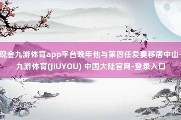 现金九游体育app平台晚年他与第四任爱妻移居中山-九游体育(JIUYOU) 中国大陆官网-登录入口
