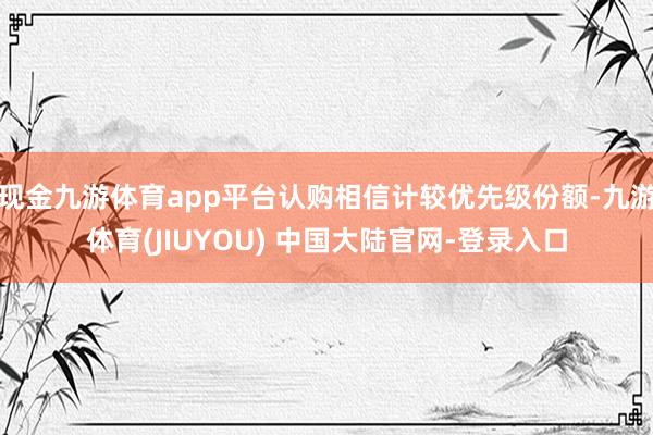 现金九游体育app平台认购相信计较优先级份额-九游体育(JIUYOU) 中国大陆官网-登录入口